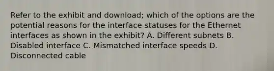 Refer to the exhibit and download; which of the options are the potential reasons for the interface statuses for the Ethernet interfaces as shown in the exhibit? A. Different subnets B. Disabled interface C. Mismatched interface speeds D. Disconnected cable