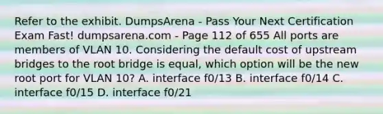 Refer to the exhibit. DumpsArena - Pass Your Next Certification Exam Fast! dumpsarena.com - Page 112 of 655 All ports are members of VLAN 10. Considering the default cost of upstream bridges to the root bridge is equal, which option will be the new root port for VLAN 10? A. interface f0/13 B. interface f0/14 C. interface f0/15 D. interface f0/21