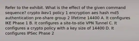 Refer to the exhibit. What is the effect of the given command sequence? crypto ikev1 policy 1 encryption aes hash md5 authentication pre-share group 2 lifetime 14400 A. It configures IKE Phase 1 B. It configures a site-to-stie VPN Tunnel C. It configures a crypto policy with a key size of 14400 D. It configures IPSec Phase 2