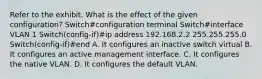 Refer to the exhibit. What is the effect of the given configuration? Switch#configuration terminal Switch#interface VLAN 1 Switch(config-if)#ip address 192.168.2.2 255.255.255.0 Switch(config-if)#end A. It configures an inactive switch virtual B. It configures an active management interface. C. It configures the native VLAN. D. It configures the default VLAN.