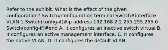 Refer to the exhibit. What is the effect of the given configuration? Switch#configuration terminal Switch#interface VLAN 1 Switch(config-if)#ip address 192.168.2.2 255.255.255.0 Switch(config-if)#end A. It configures an inactive switch virtual B. It configures an active management interface. C. It configures the native VLAN. D. It configures the default VLAN.