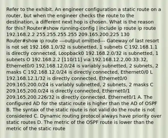 Refer to the exhibit. An engineer configuration a static route on a router, but when the engineer checks the route to the destination, a different next hop is chosen. What is the reason for this? Router#show running-config | include ip route ip route 192.168.2.2 255.255.255.255 209.165.200.225 130 Router#show ip route ---output omitted--- Gateway of last resort is not set 192.168.1.0/32 is subnetted, 1 subnets C 192.168.1.1 is directly connected, Loopback0 192.168.2.0/32 is subnetted, 1 subnets O 192.168.2.2 [110/11] via 192.168.12.2,00:33:32, Ethernet0/0 192.168.12.0/24 is variably subnetted, 2 subnets, 2 masks C 192.168.12.0/24 is directly connected, Ethernet0/0 L 192.168.12.1/32 is directly connected, Ethernet0/0 209.165.200.0/24 is variably subnetted, 2 subnets, 2 masks C 209.165.200.0/24 is directly connected, Ethernet0/1 209.165.200.226/32 is directly connected, Ethernet0/1 A. The configured AD for the static route is higher than the AD of OSPF B. The syntax of the static route is not valid do the route is not considered C. Dynamic routing protocol always have priority over static routes D. The metric of the OSPF route is lower than the metric of the static route