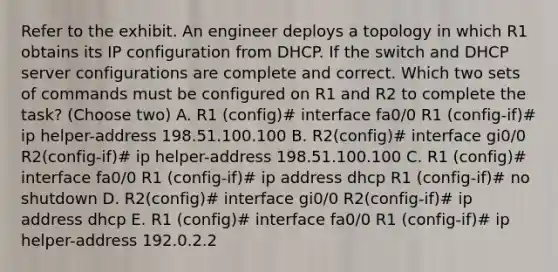 Refer to the exhibit. An engineer deploys a topology in which R1 obtains its IP configuration from DHCP. If the switch and DHCP server configurations are complete and correct. Which two sets of commands must be configured on R1 and R2 to complete the task? (Choose two) A. R1 (config)# interface fa0/0 R1 (config-if)# ip helper-address 198.51.100.100 B. R2(config)# interface gi0/0 R2(config-if)# ip helper-address 198.51.100.100 C. R1 (config)# interface fa0/0 R1 (config-if)# ip address dhcp R1 (config-if)# no shutdown D. R2(config)# interface gi0/0 R2(config-if)# ip address dhcp E. R1 (config)# interface fa0/0 R1 (config-if)# ip helper-address 192.0.2.2