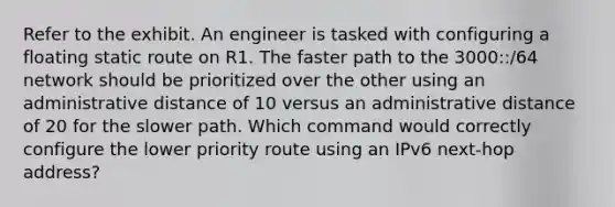 Refer to the exhibit. An engineer is tasked with configuring a floating static route on R1. The faster path to the 3000::/64 network should be prioritized over the other using an administrative distance of 10 versus an administrative distance of 20 for the slower path. Which command would correctly configure the lower priority route using an IPv6 next-hop address?