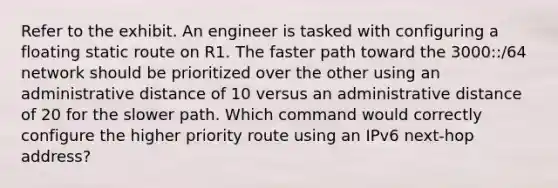 Refer to the exhibit. An engineer is tasked with configuring a floating static route on R1. The faster path toward the 3000::/64 network should be prioritized over the other using an administrative distance of 10 versus an administrative distance of 20 for the slower path. Which command would correctly configure the higher priority route using an IPv6 next-hop address?