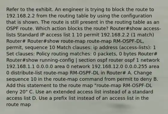 Refer to the exhibit. An engineer is trying to block the route to 192.168.2.2 from the routing table by using the configuration that is shown. The route is still present in the routing table as an OSPF route. Which action blocks the route? Router#show access-lists Standard IP access list 1 10 permit 192.168.2.2 (1 match) Router# Router#show route-map route-map RM-OSPF-DL, permit, sequence 10 Match clauses: ip address (access-lists): 1 Set clauses: Policy routing matches: 0 packets, 0 bytes Router# Router#show running-config | section ospf router ospf 1 network 192.168.1.1 0.0.0.0 area 0 network 192.168.12.0 0.0.0.255 area 0 distribute-list route-map RM-OSPF-DL in Router# A. Change sequence 10 in the route-map command from permit to deny B. Add this statement to the route map "route-map RM-OSPF-DL deny 20" C. Use an extended access list instead of a standard access list D. Use a prefix list instead of an access list in the route map