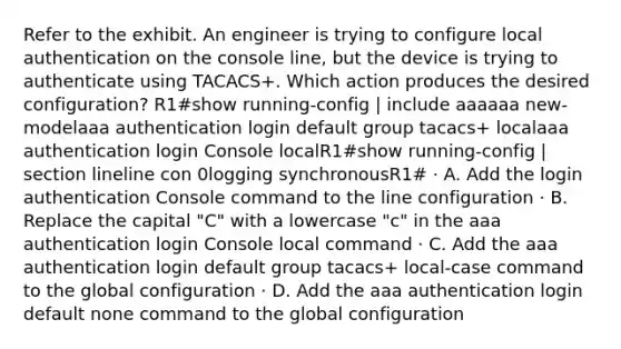 Refer to the exhibit. An engineer is trying to configure local authentication on the console line, but the device is trying to authenticate using TACACS+. Which action produces the desired configuration? R1#show running-config | include aaaaaa new-modelaaa authentication login default group tacacs+ localaaa authentication login Console localR1#show running-config | section lineline con 0logging synchronousR1# · A. Add the login authentication Console command to the line configuration · B. Replace the capital "C" with a lowercase "c" in the aaa authentication login Console local command · C. Add the aaa authentication login default group tacacs+ local-case command to the global configuration · D. Add the aaa authentication login default none command to the global configuration