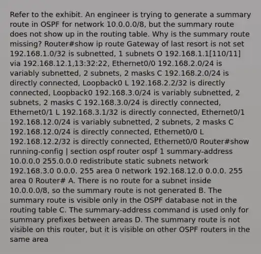 Refer to the exhibit. An engineer is trying to generate a summary route in OSPF for network 10.0.0.0/8, but the summary route does not show up in the routing table. Why is the summary route missing? Router#show ip route Gateway of last resort is not set 192.168.1.0/32 is subnetted, 1 subnets O 192.168.1.1[110/11] via 192.168.12.1,13:32:22, Ethernet0/0 192.168.2.0/24 is variably subnetted, 2 subnets, 2 masks C 192.168.2.0/24 is directly connected, Loopback0 L 192.168.2.2/32 is directly connected, Loopback0 192.168.3.0/24 is variably subnetted, 2 subnets, 2 masks C 192.168.3.0/24 is directly connected, Ethernet0/1 L 192.168.3.1/32 is directly connected, Ethernet0/1 192.168.12.0/24 is variably subnetted, 2 subnets, 2 masks C 192.168.12.0/24 is directly connected, Ethernet0/0 L 192.168.12.2/32 is directly connected, Ethernet0/0 Router#show running-config | section ospf router ospf 1 summary-address 10.0.0.0 255.0.0.0 redistribute static subnets network 192.168.3.0 0.0.0. 255 area 0 network 192.168.12.0 0.0.0. 255 area 0 Router# A. There is no route for a subnet inside 10.0.0.0/8, so the summary route is not generated B. The summary route is visible only in the OSPF database not in the routing table C. The summary-address command is used only for summary prefixes between areas D. The summary route is not visible on this router, but it is visible on other OSPF routers in the same area