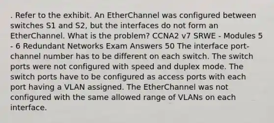 . Refer to the exhibit. An EtherChannel was configured between switches S1 and S2, but the interfaces do not form an EtherChannel. What is the problem? CCNA2 v7 SRWE - Modules 5 - 6 Redundant Networks Exam Answers 50 The interface port-channel number has to be different on each switch. The switch ports were not configured with speed and duplex mode. The switch ports have to be configured as access ports with each port having a VLAN assigned.​ The EtherChannel was not configured with the same allowed range of VLANs on each interface.