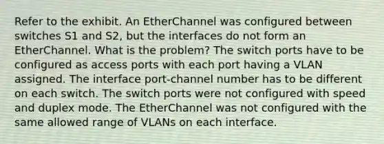 Refer to the exhibit. An EtherChannel was configured between switches S1 and S2, but the interfaces do not form an EtherChannel. What is the problem? The switch ports have to be configured as access ports with each port having a VLAN assigned. The interface port-channel number has to be different on each switch. The switch ports were not configured with speed and duplex mode. The EtherChannel was not configured with the same allowed range of VLANs on each interface.