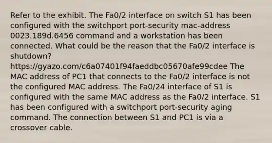 Refer to the exhibit. The Fa0/2 interface on switch S1 has been configured with the switchport port-security mac-address 0023.189d.6456 command and a workstation has been connected. What could be the reason that the Fa0/2 interface is shutdown? https://gyazo.com/c6a07401f94faeddbc05670afe99cdee The MAC address of PC1 that connects to the Fa0/2 interface is not the configured MAC address. The Fa0/24 interface of S1 is configured with the same MAC address as the Fa0/2 interface. S1 has been configured with a switchport port-security aging command. The connection between S1 and PC1 is via a crossover cable.