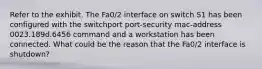 Refer to the exhibit. The Fa0/2 interface on switch S1 has been configured with the switchport port-security mac-address 0023.189d.6456 command and a workstation has been connected. What could be the reason that the Fa0/2 interface is shutdown?