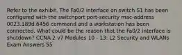 Refer to the exhibit. The Fa0/2 interface on switch S1 has been configured with the switchport port-security mac-address 0023.189d.6456 command and a workstation has been connected. What could be the reason that the Fa0/2 interface is shutdown? CCNA 2 v7 Modules 10 - 13: L2 Security and WLANs Exam Answers 55