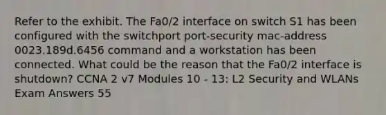 Refer to the exhibit. The Fa0/2 interface on switch S1 has been configured with the switchport port-security mac-address 0023.189d.6456 command and a workstation has been connected. What could be the reason that the Fa0/2 interface is shutdown? CCNA 2 v7 Modules 10 - 13: L2 Security and WLANs Exam Answers 55