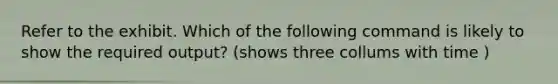 Refer to the exhibit. Which of the following command is likely to show the required output? (shows three collums with time )