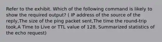 Refer to the exhibit. Which of the following command is likely to show the required output? ( IP address of the source of the reply,The size of the ping packet sent,The time the round-trip took,A Time to Live or TTL value of 128, Summarized statistics of the echo request)