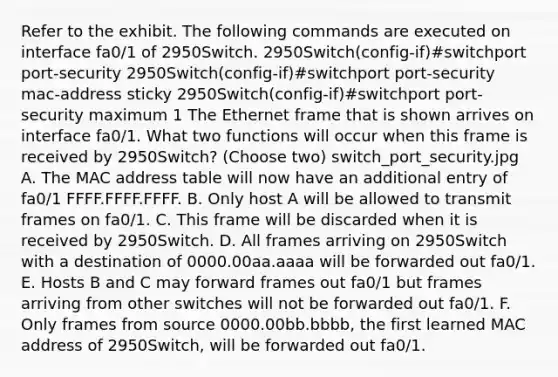 Refer to the exhibit. The following commands are executed on interface fa0/1 of 2950Switch. 2950Switch(config-if)#switchport port-security 2950Switch(config-if)#switchport port-security mac-address sticky 2950Switch(config-if)#switchport port-security maximum 1 The Ethernet frame that is shown arrives on interface fa0/1. What two functions will occur when this frame is received by 2950Switch? (Choose two) switch_port_security.jpg A. The MAC address table will now have an additional entry of fa0/1 FFFF.FFFF.FFFF. B. Only host A will be allowed to transmit frames on fa0/1. C. This frame will be discarded when it is received by 2950Switch. D. All frames arriving on 2950Switch with a destination of 0000.00aa.aaaa will be forwarded out fa0/1. E. Hosts B and C may forward frames out fa0/1 but frames arriving from other switches will not be forwarded out fa0/1. F. Only frames from source 0000.00bb.bbbb, the first learned MAC address of 2950Switch, will be forwarded out fa0/1.