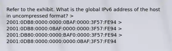 Refer to the exhibit. What is the global IPv6 address of the host in uncompressed format? > 2001:0DB8:0000:0000:0BAF:0000:3F57:FE94 > 2001:0DB8:0000:0BAF:0000:0000:3F57:FE94 > 2001:DB80:0000:0000:BAF0:0000:3F57:FE94 > 2001:0DB8:0000:0000:0000:0BAF:3F57:FE94