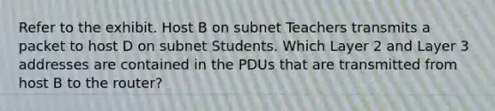 Refer to the exhibit. Host B on subnet Teachers transmits a packet to host D on subnet Students. Which Layer 2 and Layer 3 addresses are contained in the PDUs that are transmitted from host B to the router?