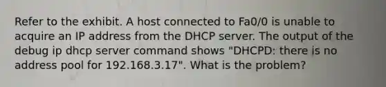 Refer to the exhibit. A host connected to Fa0/0 is unable to acquire an IP address from the DHCP server. The output of the debug ip dhcp server command shows "DHCPD: there is no address pool for 192.168.3.17". What is the problem?