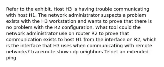 Refer to the exhibit. Host H3 is having trouble communicating with host H1. The network administrator suspects a problem exists with the H3 workstation and wants to prove that there is no problem with the R2 configuration. What tool could the network administrator use on router R2 to prove that communication exists to host H1 from the interface on R2, which is the interface that H3 uses when communicating with remote networks? traceroute show cdp neighbors Telnet an extended ping