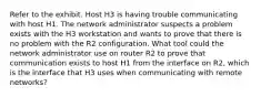 Refer to the exhibit. Host H3 is having trouble communicating with host H1. The network administrator suspects a problem exists with the H3 workstation and wants to prove that there is no problem with the R2 configuration. What tool could the network administrator use on router R2 to prove that communication exists to host H1 from the interface on R2, which is the interface that H3 uses when communicating with remote networks?