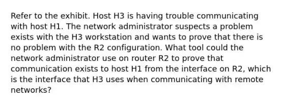 Refer to the exhibit. Host H3 is having trouble communicating with host H1. The network administrator suspects a problem exists with the H3 workstation and wants to prove that there is no problem with the R2 configuration. What tool could the network administrator use on router R2 to prove that communication exists to host H1 from the interface on R2, which is the interface that H3 uses when communicating with remote networks?