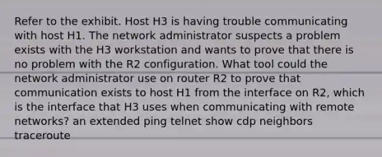 Refer to the exhibit. Host H3 is having trouble communicating with host H1. The network administrator suspects a problem exists with the H3 workstation and wants to prove that there is no problem with the R2 configuration. What tool could the network administrator use on router R2 to prove that communication exists to host H1 from the interface on R2, which is the interface that H3 uses when communicating with remote networks? an extended ping telnet show cdp neighbors traceroute