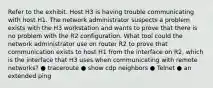 Refer to the exhibit. Host H3 is having trouble communicating with host H1. The network administrator suspects a problem exists with the H3 workstation and wants to prove that there is no problem with the R2 configuration. What tool could the network administrator use on router R2 to prove that communication exists to host H1 from the interface on R2, which is the interface that H3 uses when communicating with remote networks? ● traceroute ● show cdp neighbors ● Telnet ● an extended ping