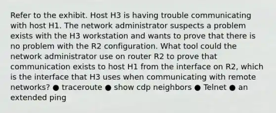 Refer to the exhibit. Host H3 is having trouble communicating with host H1. The network administrator suspects a problem exists with the H3 workstation and wants to prove that there is no problem with the R2 configuration. What tool could the network administrator use on router R2 to prove that communication exists to host H1 from the interface on R2, which is the interface that H3 uses when communicating with remote networks? ● traceroute ● show cdp neighbors ● Telnet ● an extended ping