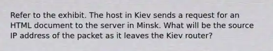 Refer to the exhibit. The host in Kiev sends a request for an HTML document to the server in Minsk. What will be the source IP address of the packet as it leaves the Kiev router?