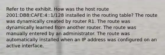 Refer to the exhibit. How was the host route 2001:DB8:CAFE:4::1/128 installed in the routing table? The route was dynamically created by router R1. The route was dynamically learned from another router. The route was manually entered by an administrator. The route was automatically installed when an IP address was configured on an active interface.