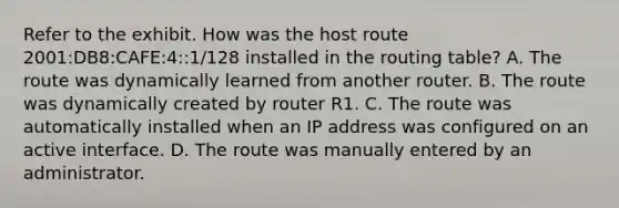 Refer to the exhibit. How was the host route 2001:DB8:CAFE:4::1/128 installed in the routing table? A. The route was dynamically learned from another router. B. The route was dynamically created by router R1. C. The route was automatically installed when an IP address was configured on an active interface. D. The route was manually entered by an administrator.