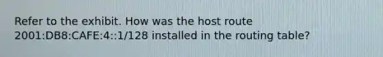 Refer to the exhibit. How was the host route 2001:DB8:CAFE:4::1/128 installed in the routing table?