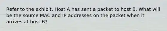 Refer to the exhibit. Host A has sent a packet to host B. What will be the source MAC and IP addresses on the packet when it arrives at host B?