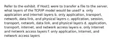 Refer to the exhibit. If Host1 were to transfer a file to the server, what layers of the TCP/IP model would be used? a. only application and Internet layers b. only application, transport, network, data link, and physical layers c. application, session, transport, network, data link, and physical layers d. application, transport, internet, and network access layers e. only Internet and network access layers f. only application, Internet, and network access layers