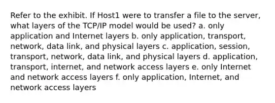 Refer to the exhibit. If Host1 were to transfer a file to the server, what layers of the TCP/IP model would be used? a. only application and Internet layers b. only application, transport, network, data link, and physical layers c. application, session, transport, network, data link, and physical layers d. application, transport, internet, and network access layers e. only Internet and network access layers f. only application, Internet, and network access layers