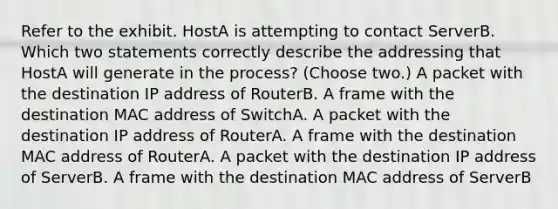 Refer to the exhibit. HostA is attempting to contact ServerB. Which two statements correctly describe the addressing that HostA will generate in the process? (Choose two.) A packet with the destination IP address of RouterB. A frame with the destination MAC address of SwitchA. A packet with the destination IP address of RouterA. A frame with the destination MAC address of RouterA. A packet with the destination IP address of ServerB. A frame with the destination MAC address of ServerB