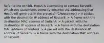 Refer to the exhibit. HostA is attempting to contact ServerB. Which two statements correctly describe the addressing that HostA will generate in the process? (Choose two.) > A packet with the destination IP address of RouterB. > A frame with the destination MAC address of SwitchA. > A packet with the destination IP address of RouterA. > A frame with the destination MAC address of RouterA. > A packet with the destination IP address of ServerB. > A frame with the destination MAC address of ServerB.