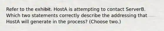 Refer to the exhibit. HostA is attempting to contact ServerB. Which two statements correctly describe the addressing that HostA will generate in the process? (Choose two.)