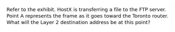 Refer to the exhibit. HostX is transferring a file to the FTP server. Point A represents the frame as it goes toward the Toronto router. What will the Layer 2 destination address be at this point?