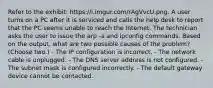 Refer to the exhibit: https://i.imgur.com/rAgVvcU.png. A user turns on a PC after it is serviced and calls the help desk to report that the PC seems unable to reach the Internet. The technician asks the user to issue the arp -a and ipconfig commands. Based on the output, what are two possible causes of the problem? (Choose two.) - The IP configuration is incorrect. - The network cable is unplugged. - The DNS server address is not configured. - The subnet mask is configured incorrectly. - The default gateway device cannot be contacted.