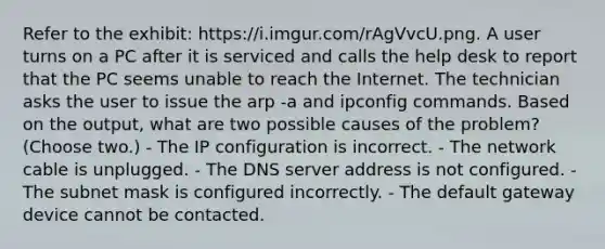 Refer to the exhibit: https://i.imgur.com/rAgVvcU.png. A user turns on a PC after it is serviced and calls the help desk to report that the PC seems unable to reach the Internet. The technician asks the user to issue the arp -a and ipconfig commands. Based on the output, what are two possible causes of the problem? (Choose two.) - The IP configuration is incorrect. - The network cable is unplugged. - The DNS server address is not configured. - The subnet mask is configured incorrectly. - The default gateway device cannot be contacted.