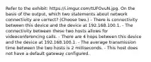 Refer to the exhibit: https://i.imgur.com/tUFOvuN.jpg. On the basis of the output, which two statements about network connectivity are correct? (Choose two.) - There is connectivity between this device and the device at 192.168.100.1. - The connectivity between these two hosts allows for videoconferencing calls. - There are 4 hops between this device and the device at 192.168.100.1. - The average transmission time between the two hosts is 2 milliseconds. - This host does not have a default gateway configured.