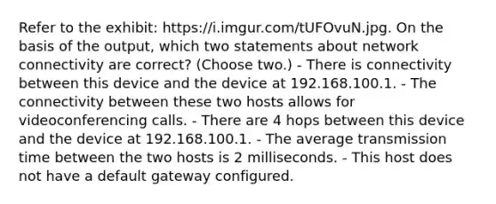 Refer to the exhibit: https://i.imgur.com/tUFOvuN.jpg. On the basis of the output, which two statements about network connectivity are correct? (Choose two.) - There is connectivity between this device and the device at 192.168.100.1. - The connectivity between these two hosts allows for videoconferencing calls. - There are 4 hops between this device and the device at 192.168.100.1. - The average transmission time between the two hosts is 2 milliseconds. - This host does not have a default gateway configured.