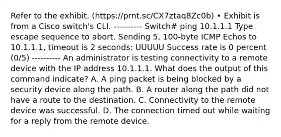 Refer to the exhibit. (https://prnt.sc/CX7ztaq8Zc0b) • Exhibit is from a Cisco switch's CLI. ---------- Switch# ping 10.1.1.1 Type escape sequence to abort. Sending 5, 100-byte ICMP Echos to 10.1.1.1, timeout is 2 seconds: UUUUU Success rate is 0 percent (0/5) ---------- An administrator is testing connectivity to a remote device with the IP address 10.1.1.1. What does the output of this command indicate? A. A ping packet is being blocked by a security device along the path. B. A router along the path did not have a route to the destination. C. Connectivity to the remote device was successful. D. The connection timed out while waiting for a reply from the remote device.