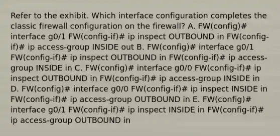 Refer to the exhibit. Which interface configuration completes the classic firewall configuration on the firewall? A. FW(config)# interface g0/1 FW(config-if)# ip inspect OUTBOUND in FW(config-if)# ip access-group INSIDE out B. FW(config)# interface g0/1 FW(config-if)# ip inspect OUTBOUND in FW(config-if)# ip access-group INSIDE in C. FW(config)# interface g0/0 FW(config-if)# ip inspect OUTBOUND in FW(config-if)# ip access-group INSIDE in D. FW(config)# interface g0/0 FW(config-if)# ip inspect INSIDE in FW(config-if)# ip access-group OUTBOUND in E. FW(config)# interface g0/1 FW(config-if)# ip inspect INSIDE in FW(config-if)# ip access-group OUTBOUND in