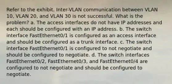 Refer to the exhibit. Inter-VLAN communication between VLAN 10, VLAN 20, and VLAN 30 is not successful. What is the problem? a. The access interfaces do not have IP addresses and each should be configured with an IP address. b. The switch interface FastEthernet0/1 is configured as an access interface and should be configured as a trunk interface. c. The switch interface FastEthernet0/1 is configured to not negotiate and should be configured to negotiate. d. The switch interfaces FastEthernet0/2, FastEthernet0/3, and FastEthernet0/4 are configured to not negotiate and should be configured to negotiate.