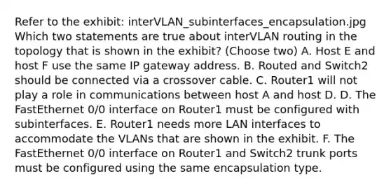 Refer to the exhibit: interVLAN_subinterfaces_encapsulation.jpg Which two statements are true about interVLAN routing in the topology that is shown in the exhibit? (Choose two) A. Host E and host F use the same IP gateway address. B. Routed and Switch2 should be connected via a crossover cable. C. Router1 will not play a role in communications between host A and host D. D. The FastEthernet 0/0 interface on Router1 must be configured with subinterfaces. E. Router1 needs more LAN interfaces to accommodate the VLANs that are shown in the exhibit. F. The FastEthernet 0/0 interface on Router1 and Switch2 trunk ports must be configured using the same encapsulation type.