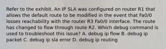 Refer to the exhibit. An IP SLA was configured on router R1 that allows the default route to be modified in the event that Fa0/0 losses reachability with the router R3 Fa0/0 interface. The route has changed to flow through route R2. Which debug command is used to troubleshoot this issue? A. debug ip flow B. debug ip packet C. debug ip sla error D. debug ip routing